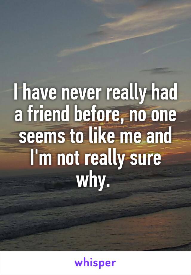 I have never really had a friend before, no one seems to like me and I'm not really sure why. 