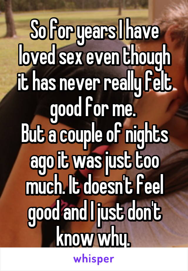 So for years I have loved sex even though it has never really felt good for me. 
But a couple of nights ago it was just too much. It doesn't feel good and I just don't know why. 