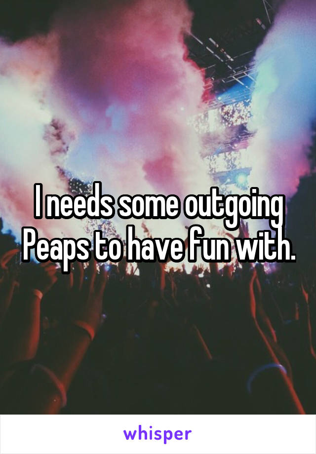 I needs some outgoing Peaps to have fun with.