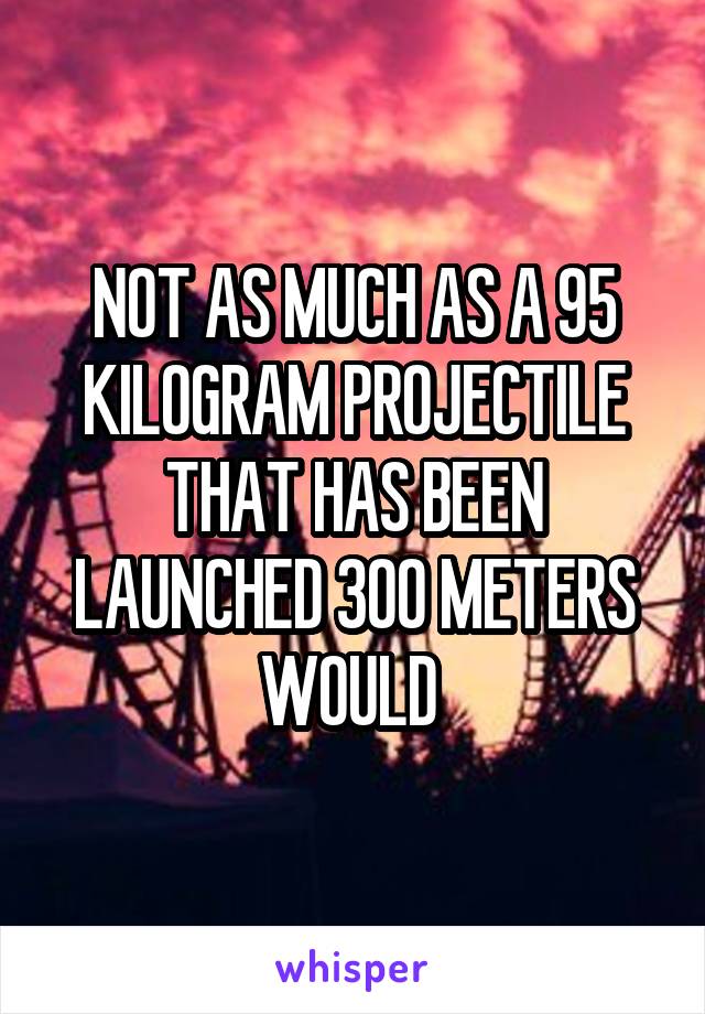NOT AS MUCH AS A 95 KILOGRAM PROJECTILE THAT HAS BEEN LAUNCHED 300 METERS WOULD 