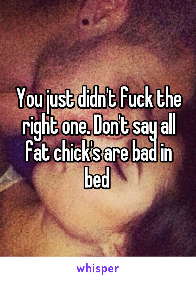 You just didn't fuck the right one. Don't say all fat chick's are bad in bed 