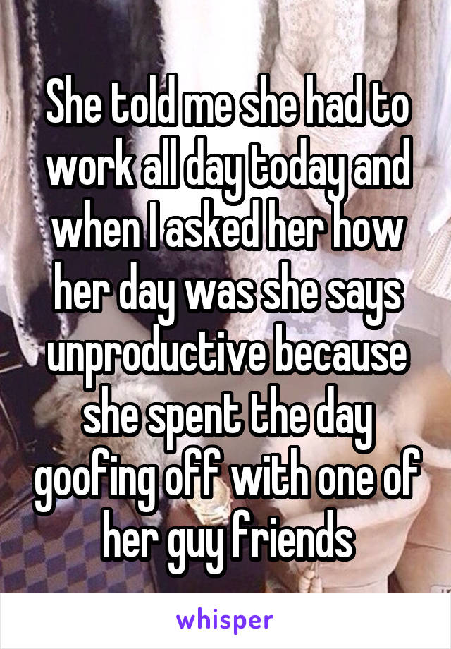 She told me she had to work all day today and when I asked her how her day was she says unproductive because she spent the day goofing off with one of her guy friends