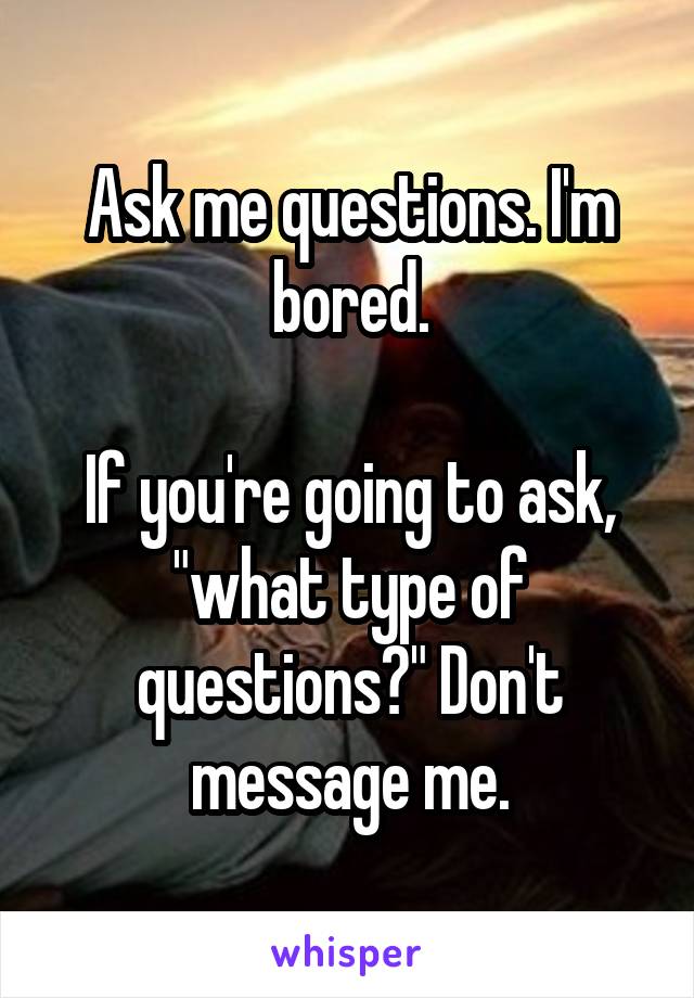 Ask me questions. I'm bored.

If you're going to ask, "what type of questions?" Don't message me.