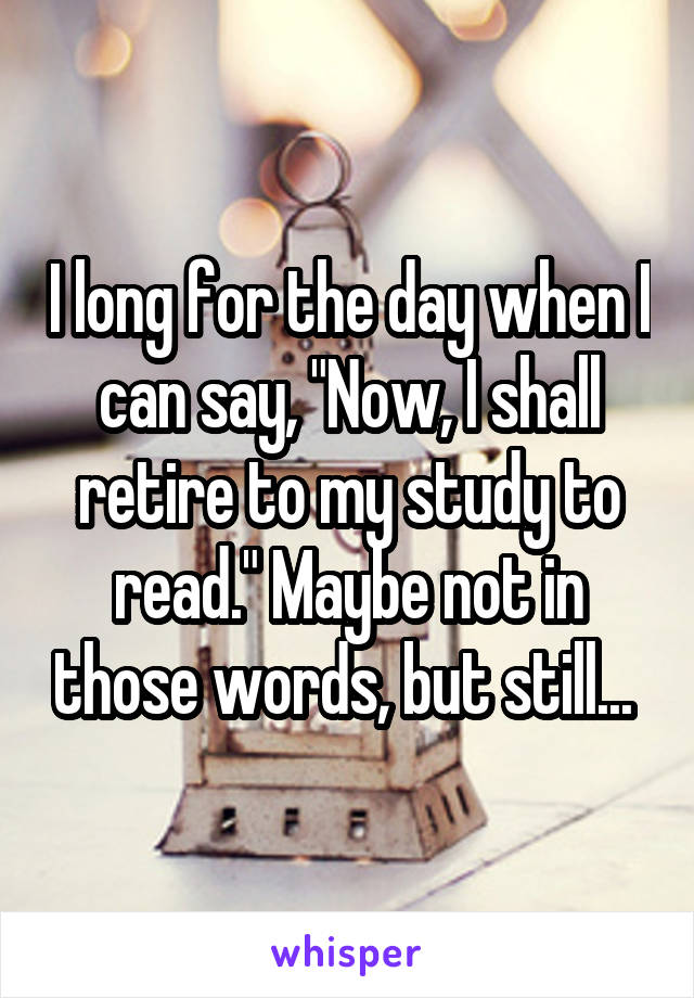 I long for the day when I can say, "Now, I shall retire to my study to read." Maybe not in those words, but still... 