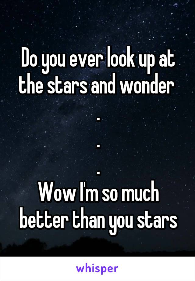 Do you ever look up at the stars and wonder 
.
.
.
Wow I'm so much better than you stars