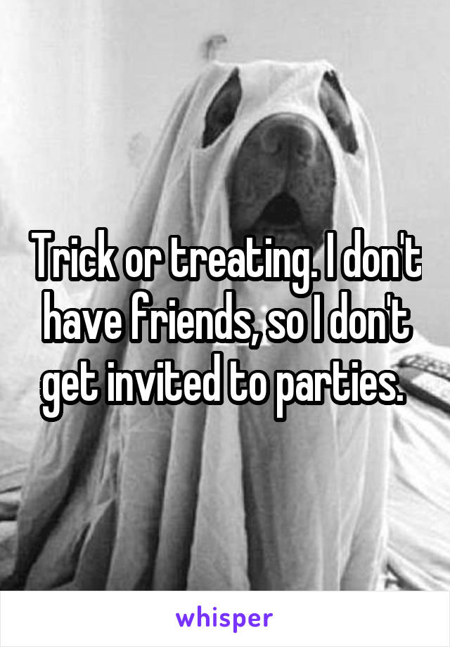 Trick or treating. I don't have friends, so I don't get invited to parties. 