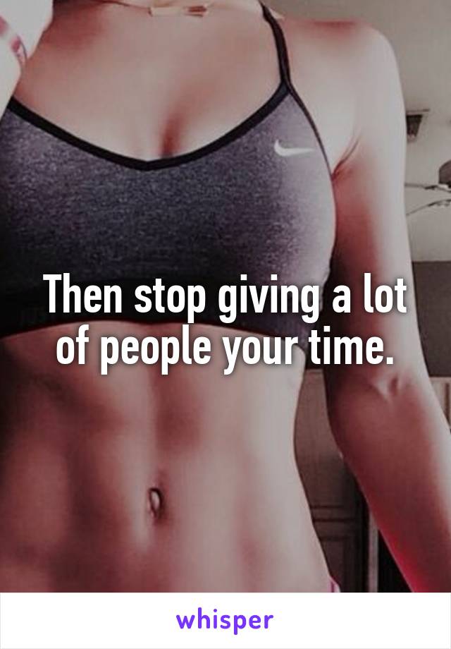 Then stop giving a lot of people your time.