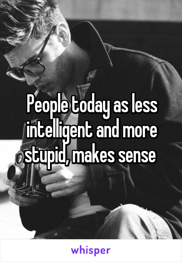 People today as less intelligent and more stupid, makes sense 