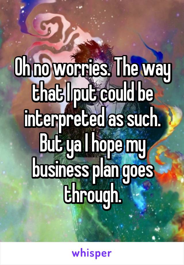 Oh no worries. The way that I put could be interpreted as such. But ya I hope my business plan goes through.