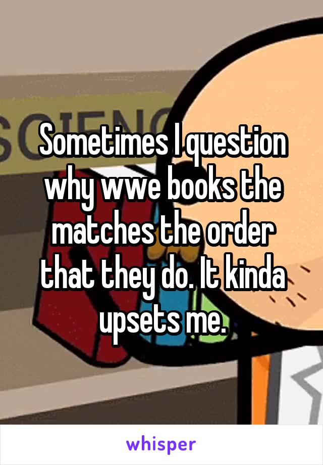 Sometimes I question why wwe books the matches the order that they do. It kinda upsets me.
