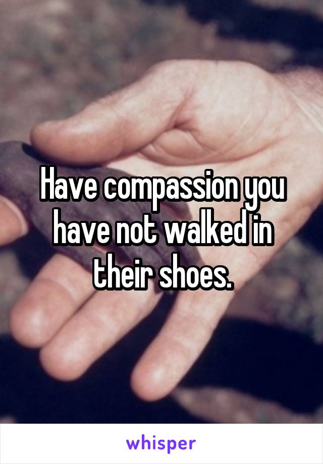 Have compassion you have not walked in their shoes.