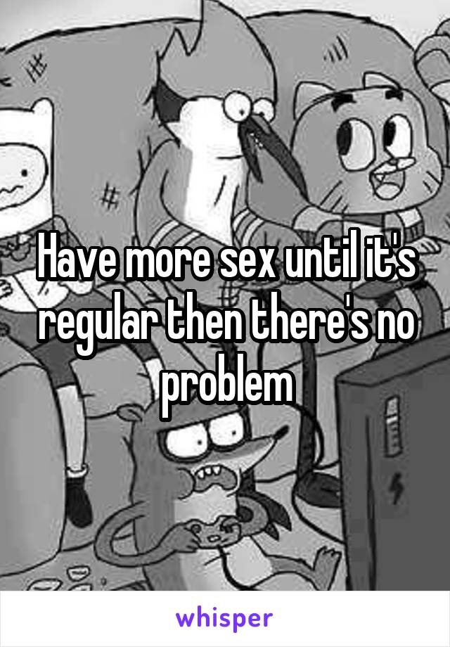 Have more sex until it's regular then there's no problem