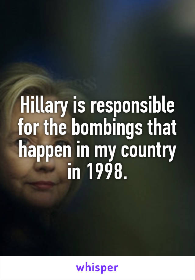 Hillary is responsible for the bombings that happen in my country in 1998.