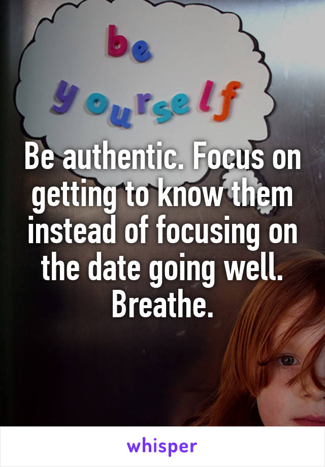 Be authentic. Focus on getting to know them instead of focusing on the date going well. Breathe.