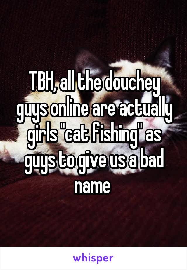 TBH, all the douchey guys online are actually girls "cat fishing" as guys to give us a bad name 
