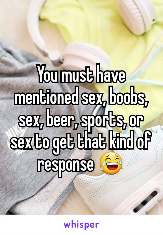 You must have mentioned sex, boobs, sex, beer, sports, or sex to get that kind of response 😂