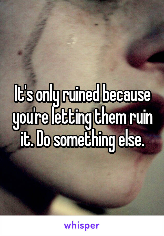 It's only ruined because you're letting them ruin it. Do something else.