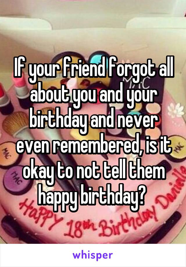 If your friend forgot all about you and your birthday and never even remembered, is it okay to not tell them happy birthday? 