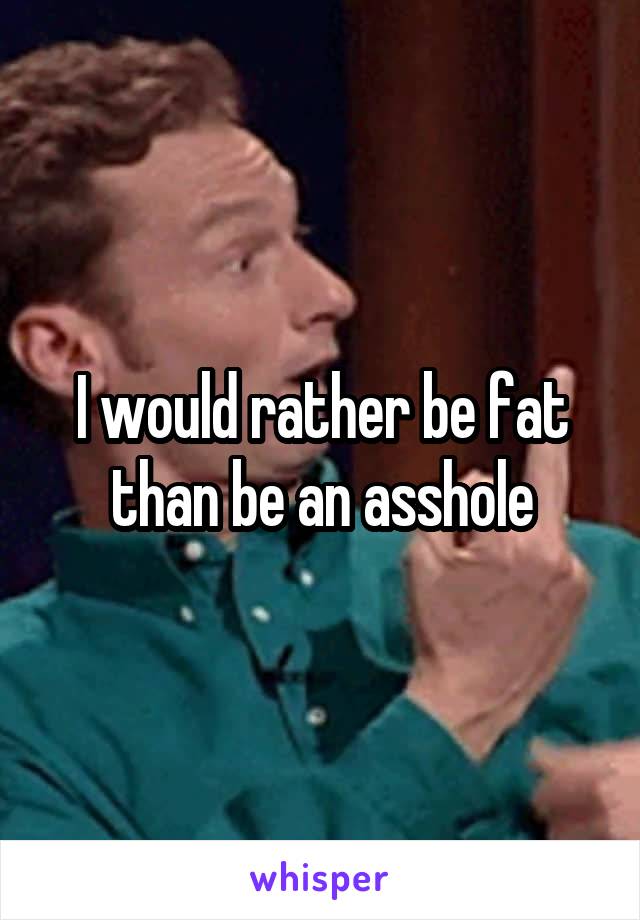 I would rather be fat than be an asshole