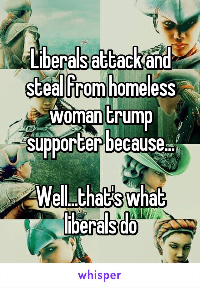 Liberals attack and steal from homeless woman trump supporter because...

Well...that's what liberals do