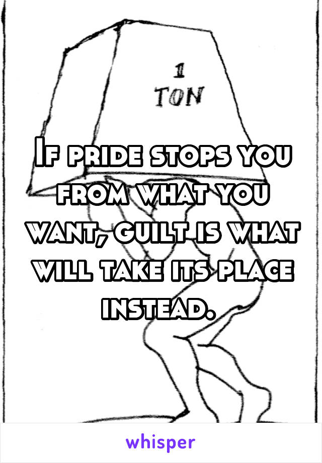 If pride stops you from what you want, guilt is what will take its place instead. 