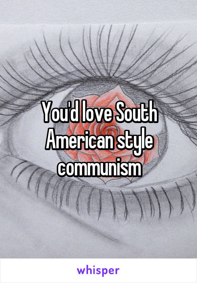 You'd love South American style communism