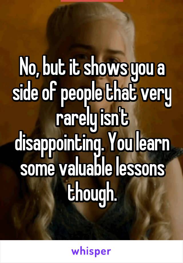No, but it shows you a side of people that very rarely isn't disappointing. You learn some valuable lessons though.