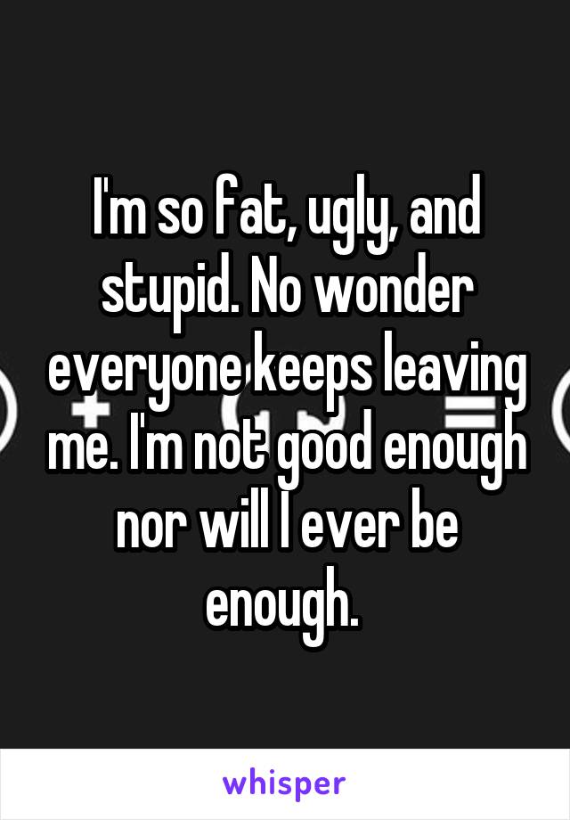 I'm so fat, ugly, and stupid. No wonder everyone keeps leaving me. I'm not good enough nor will I ever be enough. 