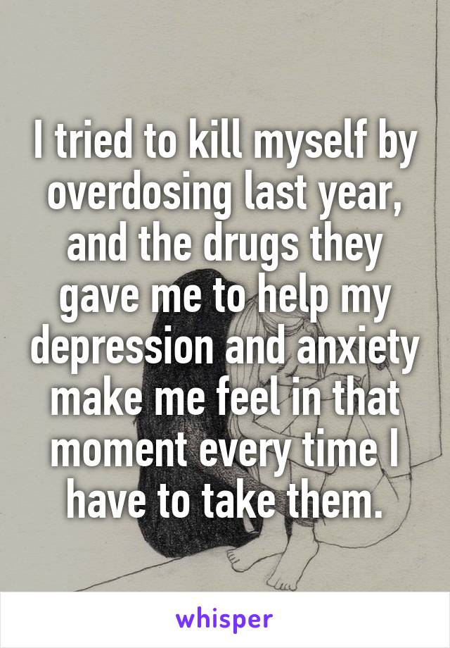 I tried to kill myself by overdosing last year, and the drugs they gave me to help my depression and anxiety make me feel in that moment every time I have to take them.