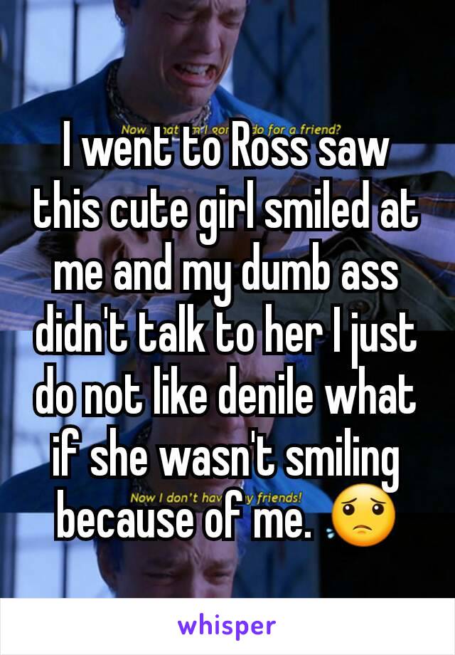 I went to Ross saw this cute girl smiled at me and my dumb ass didn't talk to her I just do not like denile what if she wasn't smiling because of me. 😟