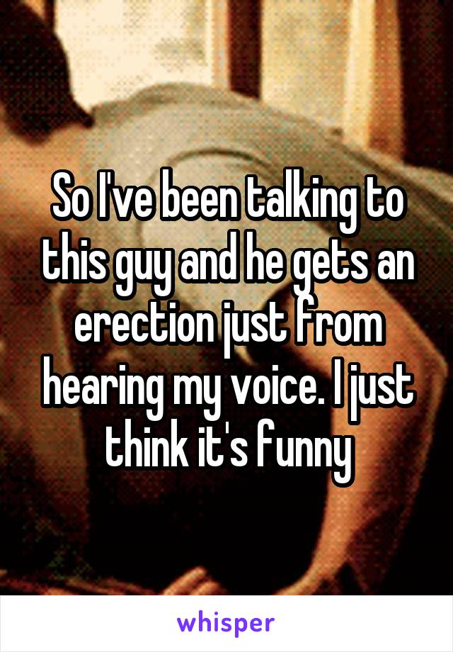 So I've been talking to this guy and he gets an erection just from hearing my voice. I just think it's funny
