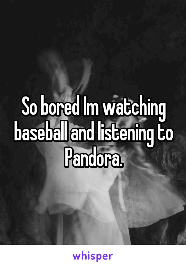 So bored Im watching baseball and listening to Pandora.