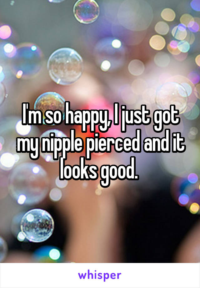 I'm so happy, I just got my nipple pierced and it looks good. 