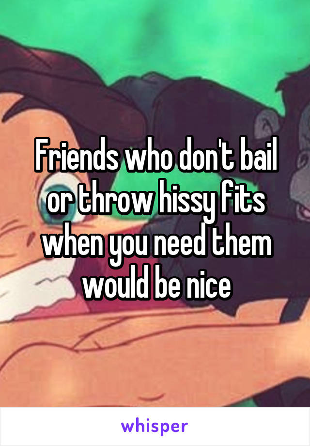 Friends who don't bail or throw hissy fits when you need them would be nice