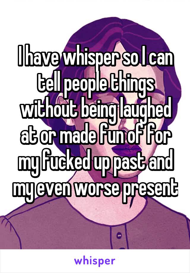 I have whisper so I can tell people things without being laughed at or made fun of for my fucked up past and my even worse present 