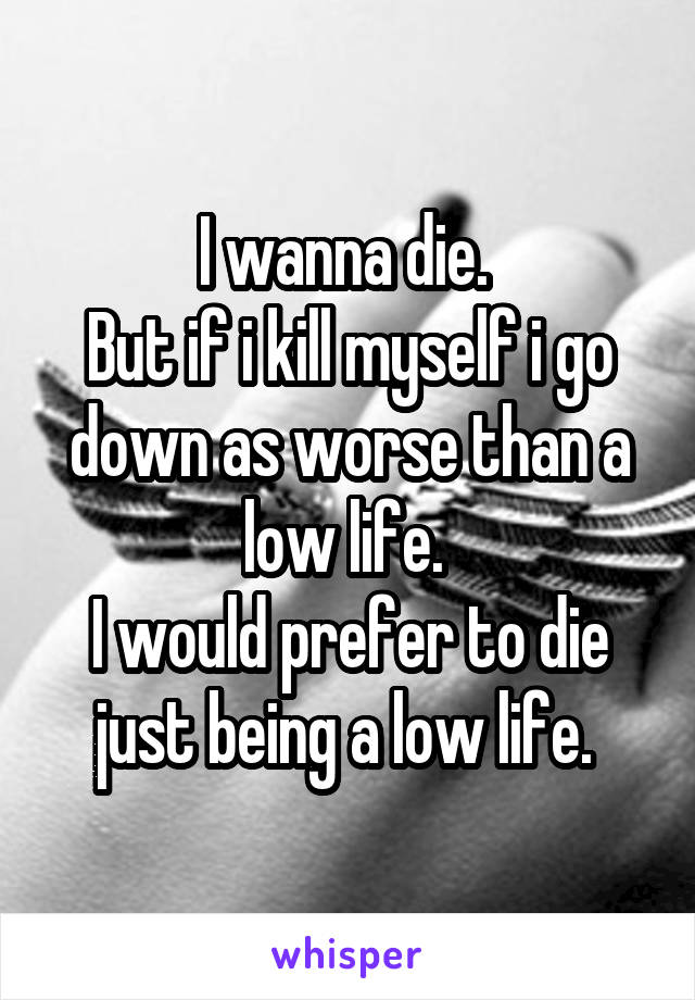 I wanna die. 
But if i kill myself i go down as worse than a low life. 
I would prefer to die just being a low life. 