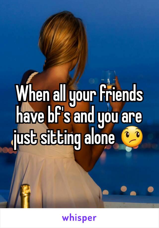 When all your friends have bf's and you are just sitting alone 😞