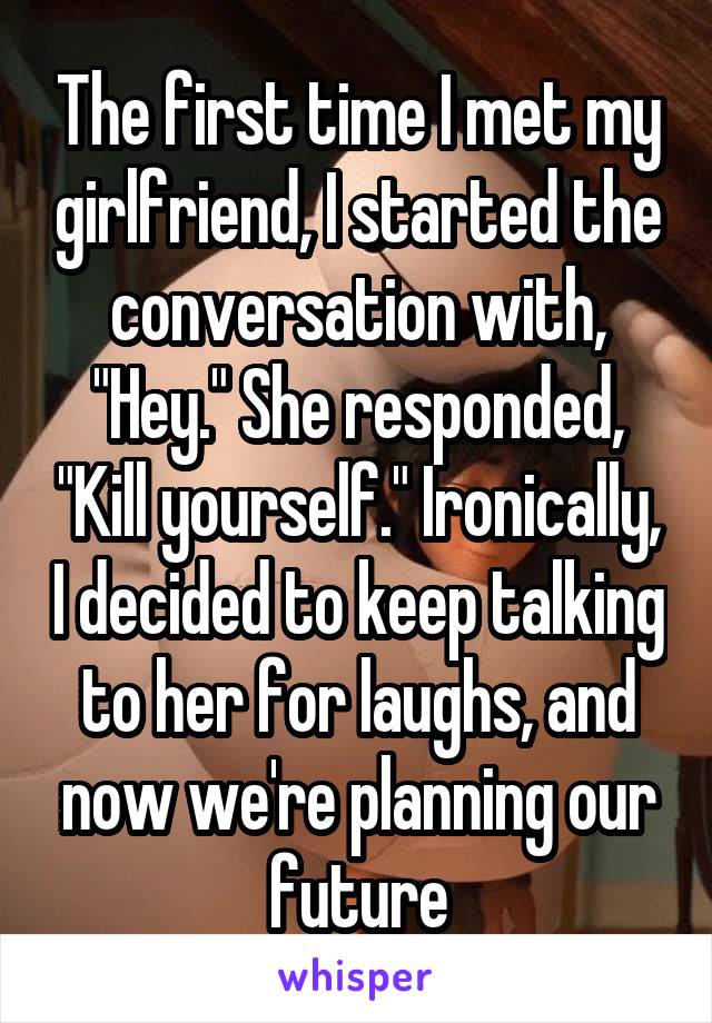 The first time I met my girlfriend, I started the conversation with, "Hey." She responded, "Kill yourself." Ironically, I decided to keep talking to her for laughs, and now we're planning our future