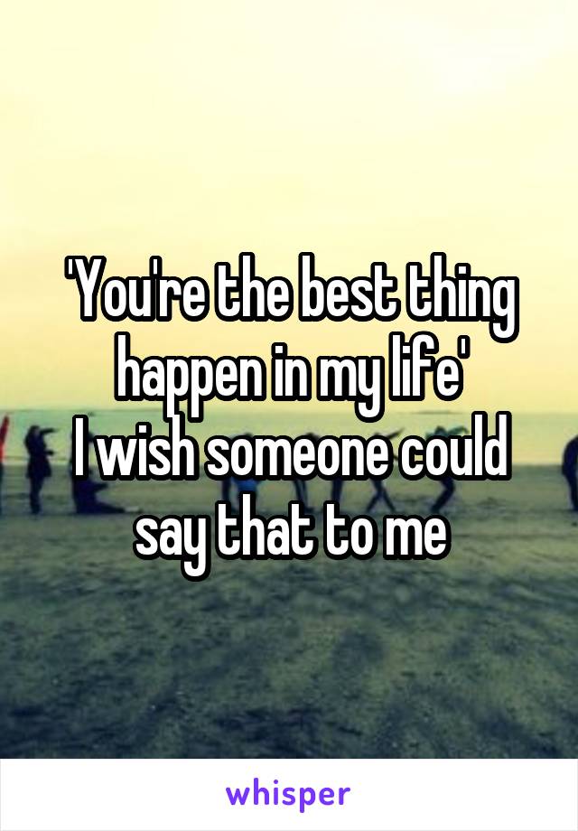 'You're the best thing happen in my life'
I wish someone could say that to me