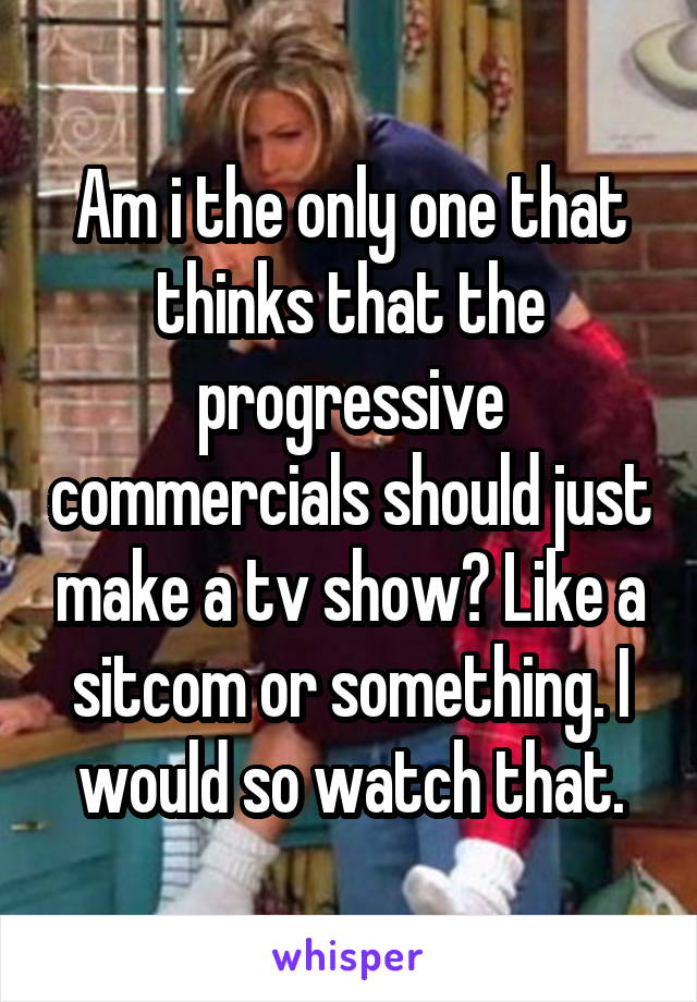 Am i the only one that thinks that the progressive commercials should just make a tv show? Like a sitcom or something. I would so watch that.