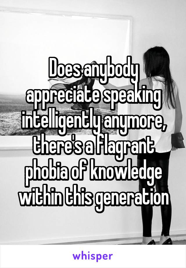 Does anybody appreciate speaking intelligently anymore, there's a flagrant phobia of knowledge within this generation