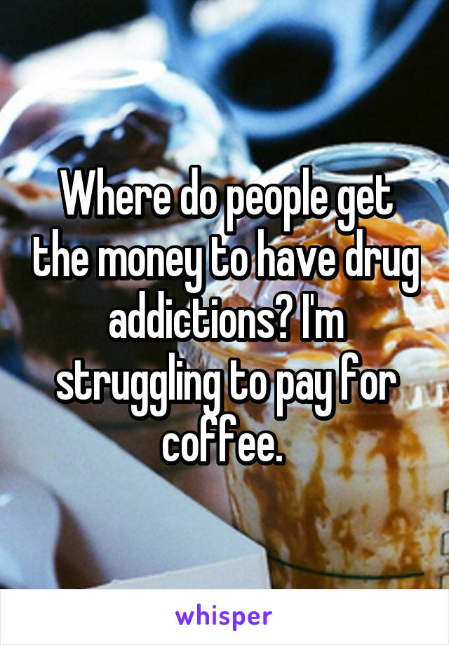 Where do people get the money to have drug addictions? I'm struggling to pay for coffee. 
