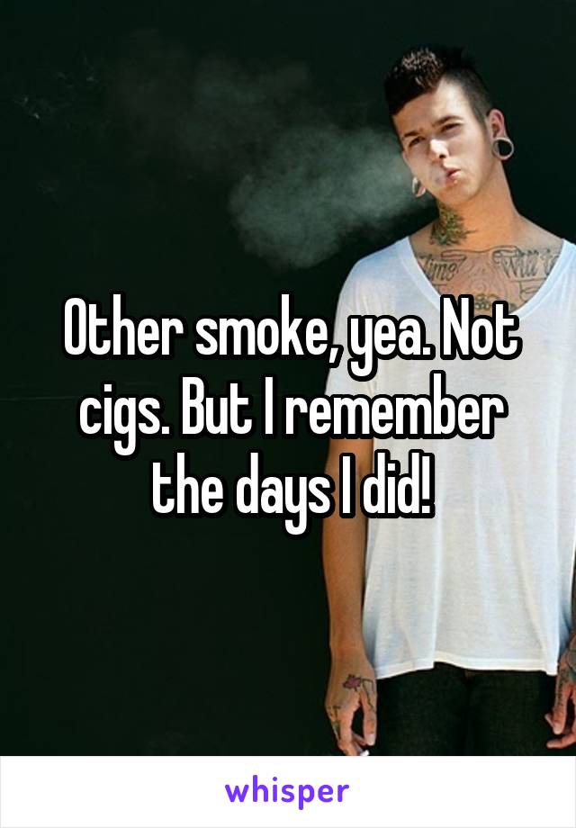 Other smoke, yea. Not cigs. But I remember the days I did!
