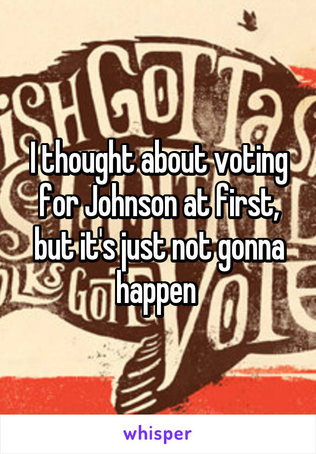 I thought about voting for Johnson at first, but it's just not gonna happen 