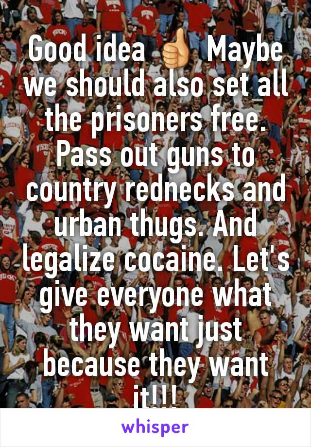 Good idea 👍 Maybe we should also set all the prisoners free. Pass out guns to country rednecks and urban thugs. And legalize cocaine. Let's give everyone what they want just because they want it!!!