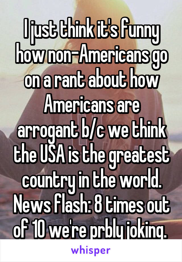 I just think it's funny how non-Americans go on a rant about how Americans are arrogant b/c we think the USA is the greatest country in the world. News flash: 8 times out of 10 we're prbly joking. 