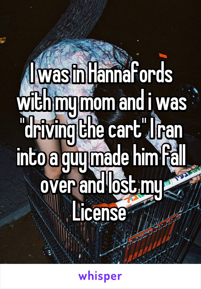 I was in Hannafords with my mom and i was "driving the cart" I ran into a guy made him fall over and lost my License 