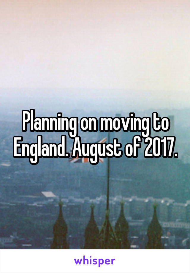 Planning on moving to England. August of 2017.