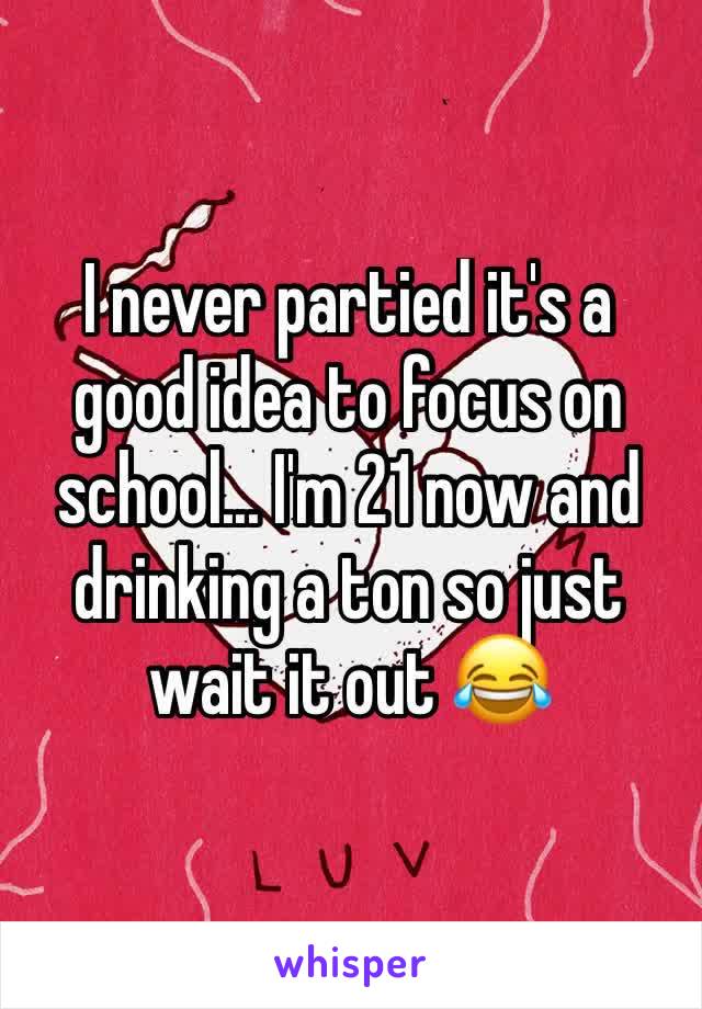 I never partied it's a good idea to focus on school... I'm 21 now and drinking a ton so just wait it out 😂