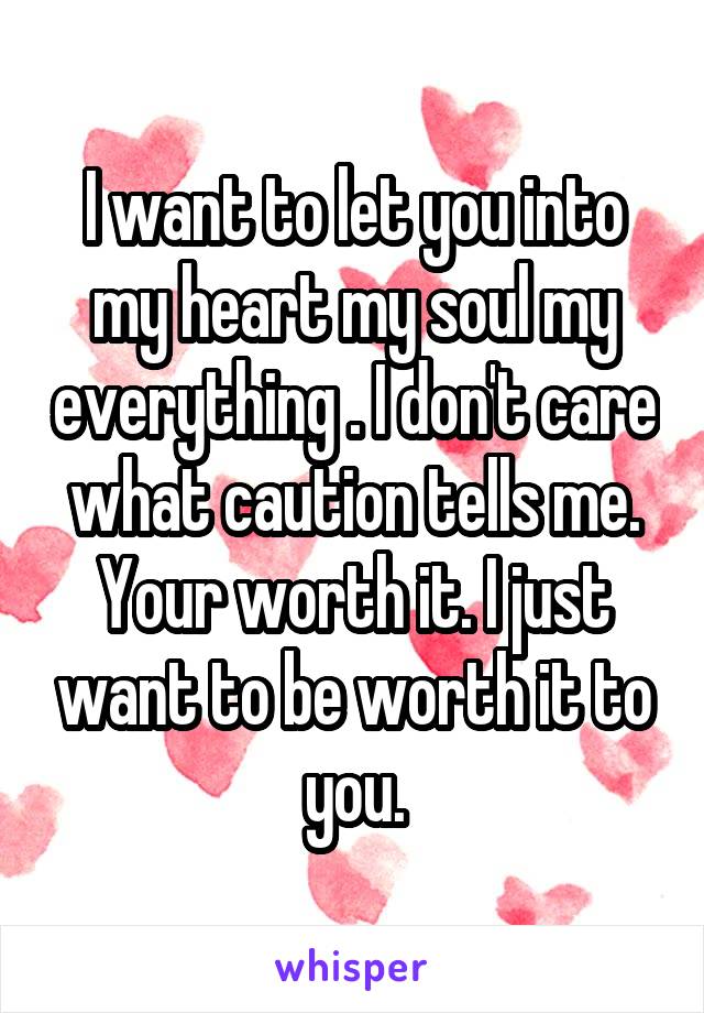 I want to let you into my heart my soul my everything . I don't care what caution tells me. Your worth it. I just want to be worth it to you.